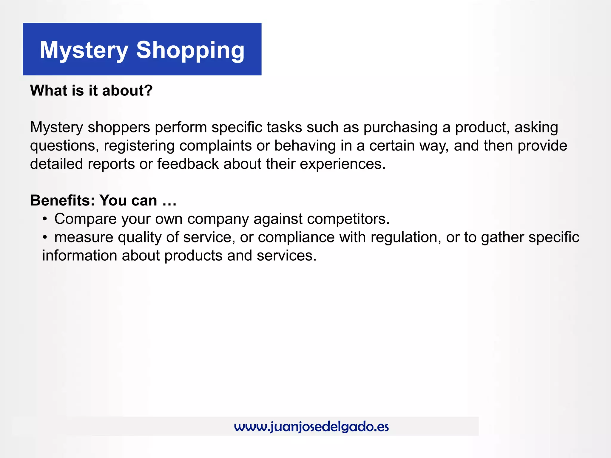 www.juanjosedelgado.es
Mystery Shopping
What is it about?
Mystery shoppers perform specific tasks such as purchasing a product, asking
questions, registering complaints or behaving in a certain way, and then provide
detailed reports or feedback about their experiences.
Benefits: You can …
• Compare your own company against competitors.
• measure quality of service, or compliance with regulation, or to gather specific
information about products and services.
 
