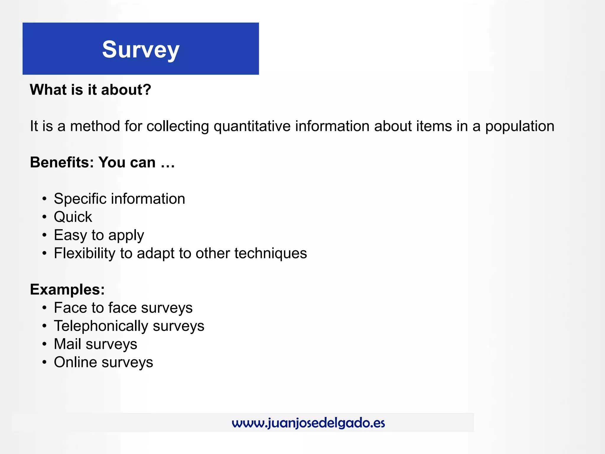 www.juanjosedelgado.es
Survey
What is it about?
It is a method for collecting quantitative information about items in a population
Benefits: You can …
• Specific information
• Quick
• Easy to apply
• Flexibility to adapt to other techniques
Examples:
• Face to face surveys
• Telephonically surveys
• Mail surveys
• Online surveys
 