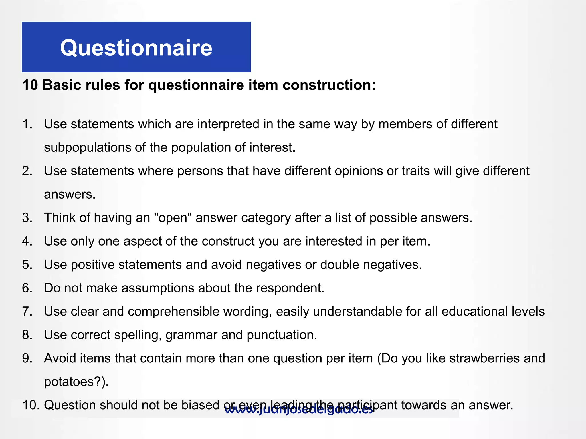 www.juanjosedelgado.es
Questionnaire
10 Basic rules for questionnaire item construction:
1. Use statements which are interpreted in the same way by members of different
subpopulations of the population of interest.
2. Use statements where persons that have different opinions or traits will give different
answers.
3. Think of having an "open" answer category after a list of possible answers.
4. Use only one aspect of the construct you are interested in per item.
5. Use positive statements and avoid negatives or double negatives.
6. Do not make assumptions about the respondent.
7. Use clear and comprehensible wording, easily understandable for all educational levels
8. Use correct spelling, grammar and punctuation.
9. Avoid items that contain more than one question per item (Do you like strawberries and
potatoes?).
10. Question should not be biased or even leading the participant towards an answer.
 