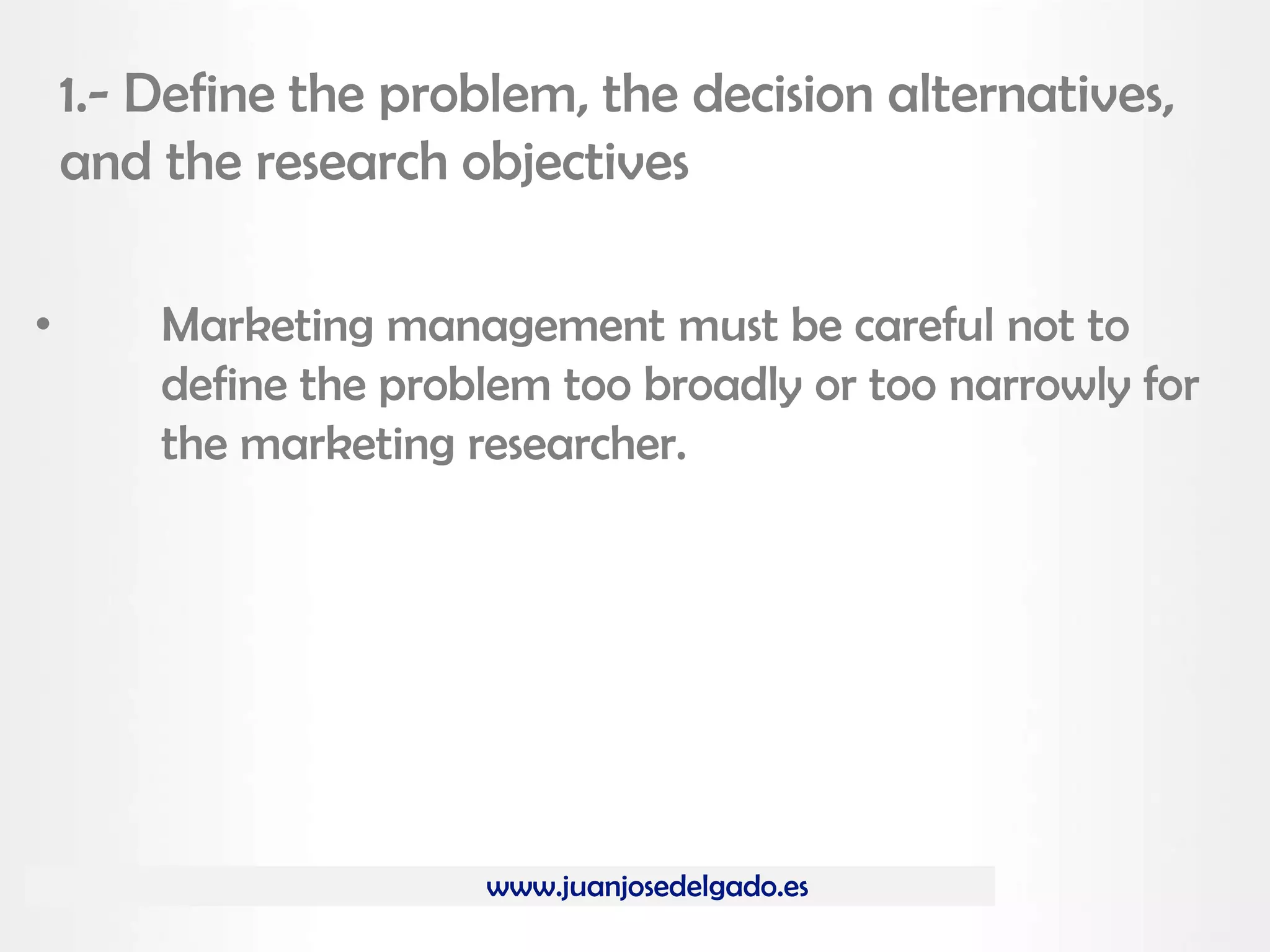 www.juanjosedelgado.es
1.- Define the problem, the decision alternatives,
and the research objectives
• Marketing management must be careful not to
define the problem too broadly or too narrowly for
the marketing researcher.
 