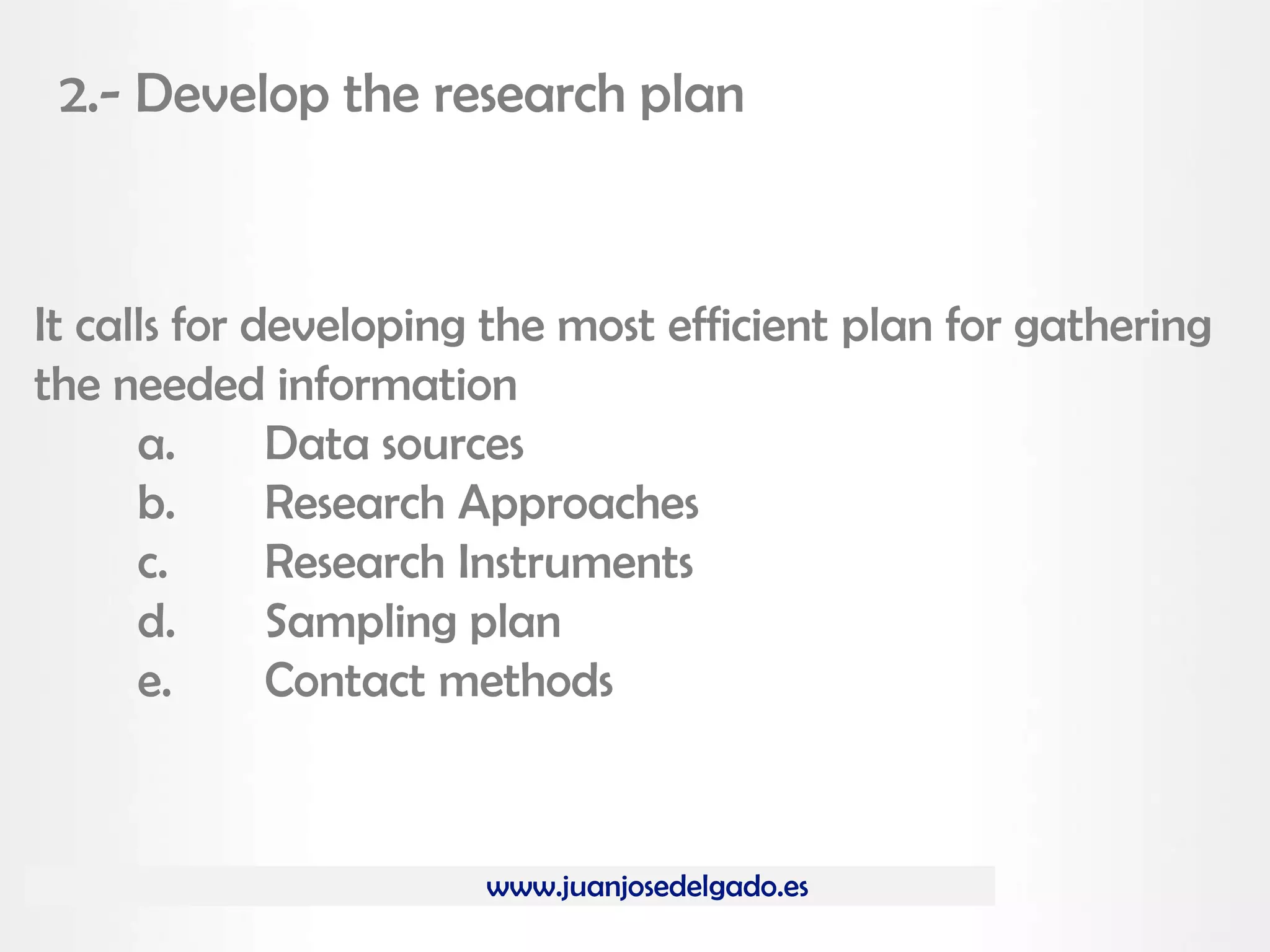 www.juanjosedelgado.es
2.- Develop the research plan
It calls for developing the most efficient plan for gathering
the needed information
a. Data sources
b. Research Approaches
c. Research Instruments
d. Sampling plan
e. Contact methods
 