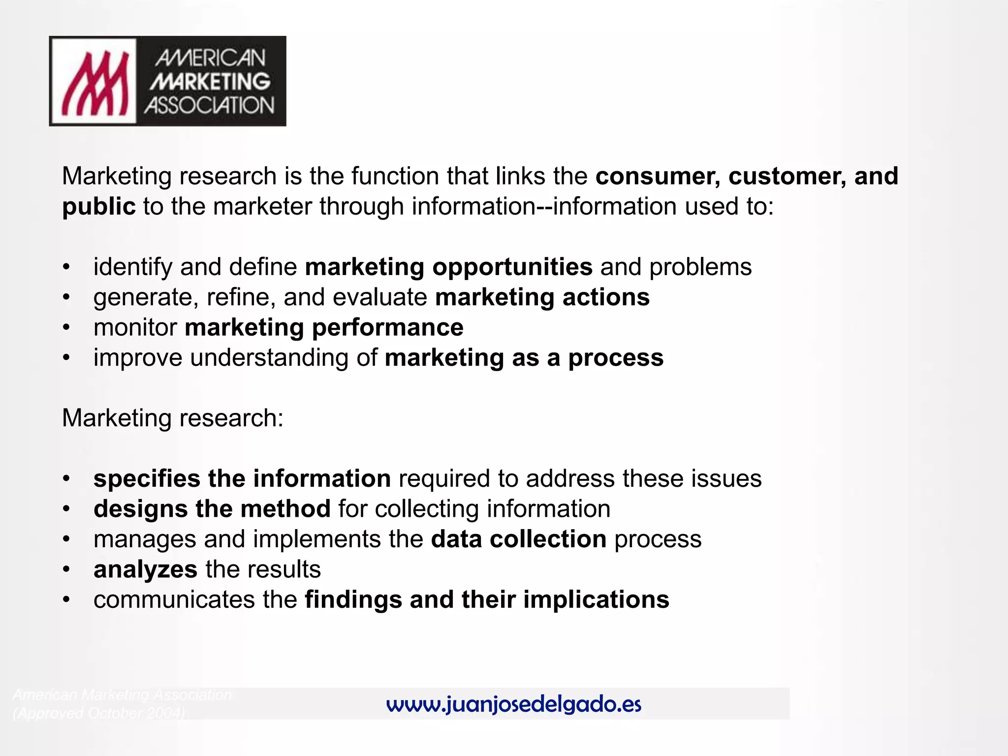 www.juanjosedelgado.es
Marketing research is the function that links the consumer, customer, and
public to the marketer through information--information used to:
• identify and define marketing opportunities and problems
• generate, refine, and evaluate marketing actions
• monitor marketing performance
• improve understanding of marketing as a process
Marketing research:
• specifies the information required to address these issues
• designs the method for collecting information
• manages and implements the data collection process
• analyzes the results
• communicates the findings and their implications
American Marketing Association
(Approved October 2004)
 