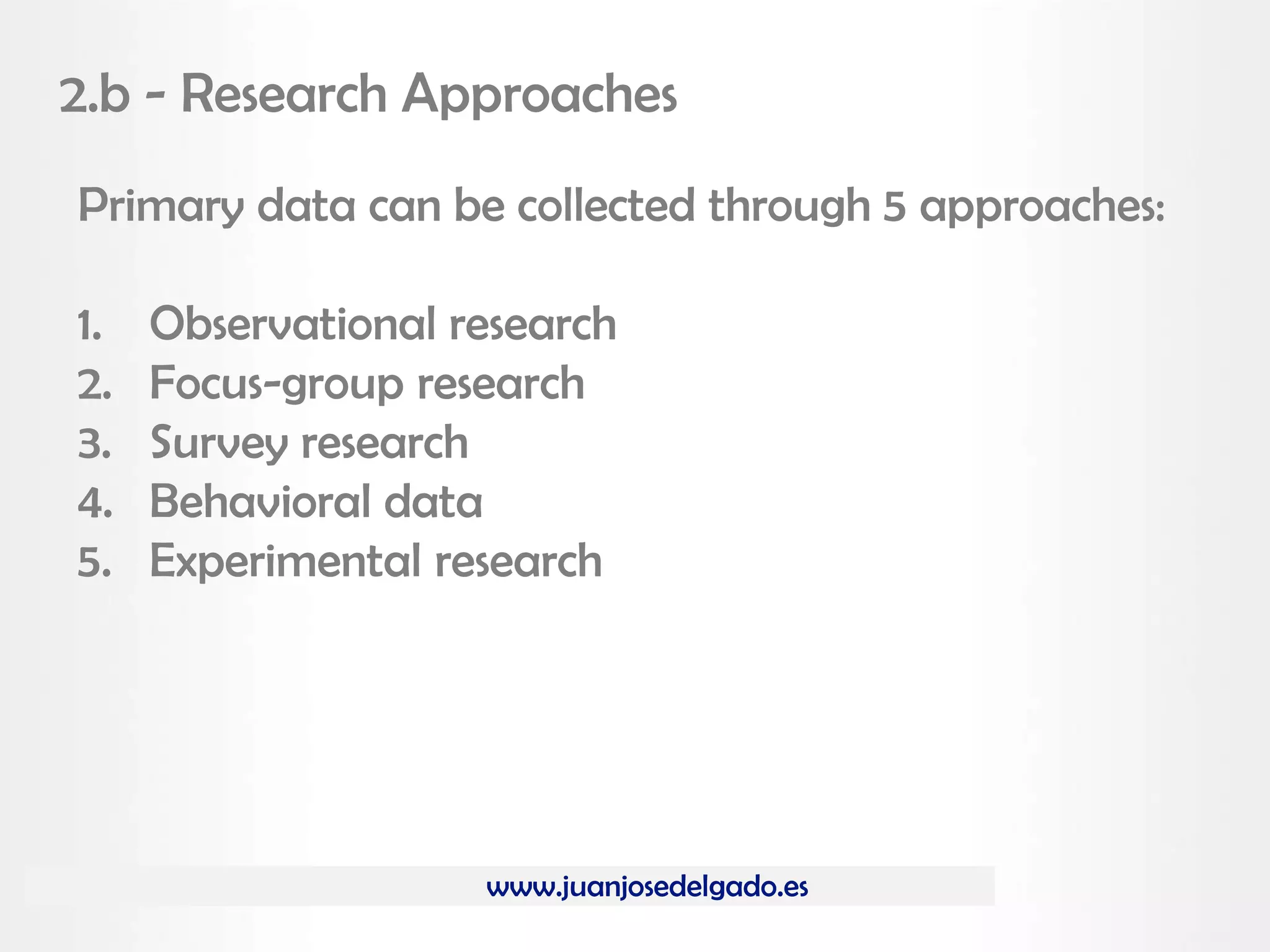 www.juanjosedelgado.es
2.b - Research Approaches
Primary data can be collected through 5 approaches:
1. Observational research
2. Focus-group research
3. Survey research
4. Behavioral data
5. Experimental research
 