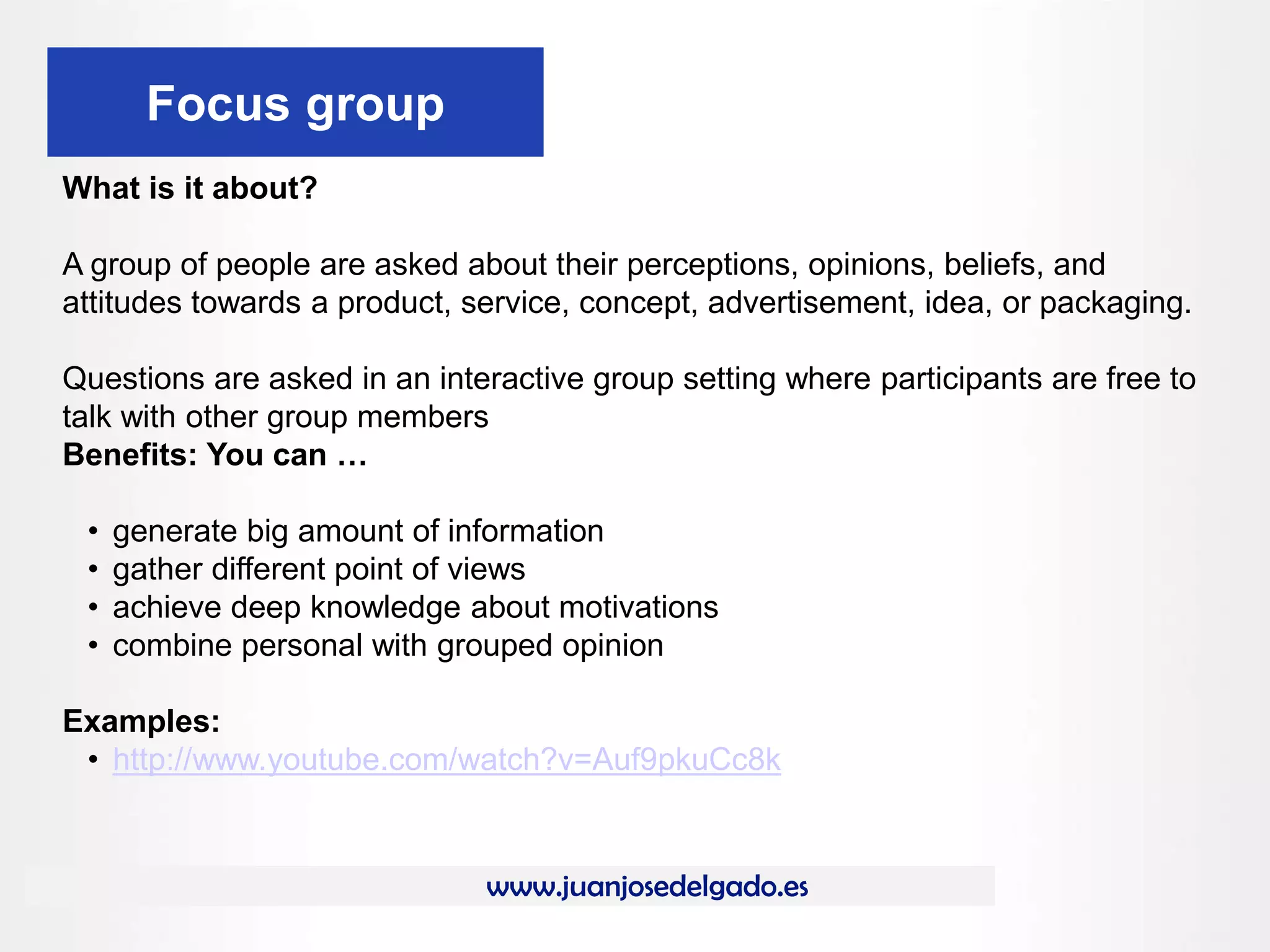 www.juanjosedelgado.es
Focus group
What is it about?
A group of people are asked about their perceptions, opinions, beliefs, and
attitudes towards a product, service, concept, advertisement, idea, or packaging.
Questions are asked in an interactive group setting where participants are free to
talk with other group members
Benefits: You can …
• generate big amount of information
• gather different point of views
• achieve deep knowledge about motivations
• combine personal with grouped opinion
Examples:
• http://www.youtube.com/watch?v=Auf9pkuCc8k
 