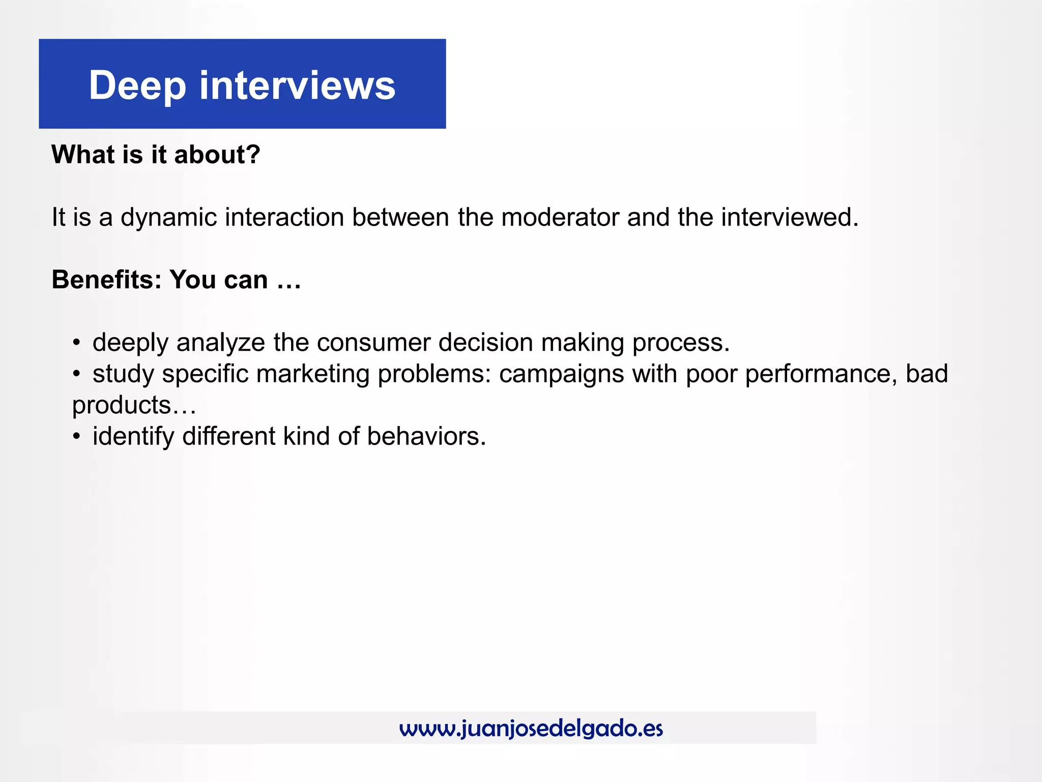 www.juanjosedelgado.es
Deep interviews
What is it about?
It is a dynamic interaction between the moderator and the interviewed.
Benefits: You can …
• deeply analyze the consumer decision making process.
• study specific marketing problems: campaigns with poor performance, bad
products…
• identify different kind of behaviors.
 