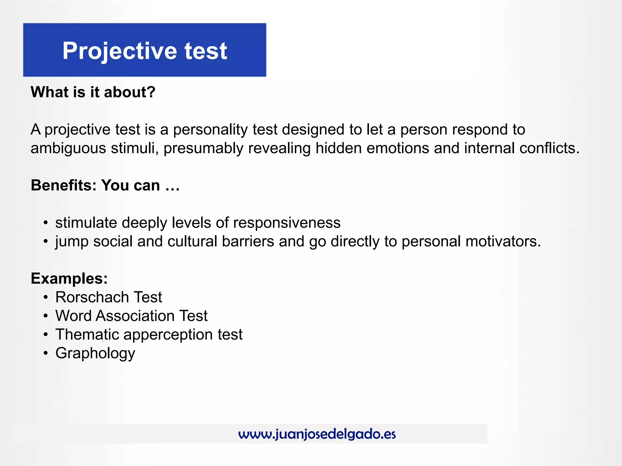 www.juanjosedelgado.es
Projective test
What is it about?
A projective test is a personality test designed to let a person respond to
ambiguous stimuli, presumably revealing hidden emotions and internal conflicts.
Benefits: You can …
• stimulate deeply levels of responsiveness
• jump social and cultural barriers and go directly to personal motivators.
Examples:
• Rorschach Test
• Word Association Test
• Thematic apperception test
• Graphology
 