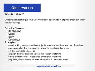 www.juanjosedelgado.es
Observation
What is it about?
Observation technique involves the direct observation of phenomena in their
natural setting.
Benefits: You can …
• Be objective
• Quick
• Easy
• Continuous
Examples:
• eye-tracking analysis while subjects watch advertisements oculometers
• electronic checkout scanners - records purchase behavior
• on-site cameras in stores
• Nielsen box for tracking television station watching
• voice pitch meters - measures emotional reactions
• psycho-galvanometer - measures galvanic skin response
 