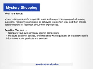 www.juanjosedelgado.es
Mystery Shopping
What is it about?
Mystery shoppers perform specific tasks such as purchasing a product, asking
questions, registering complaints or behaving in a certain way, and then provide
detailed reports or feedback about their experiences.
Benefits: You can …
• Compare your own company against competitors.
• measure quality of service, or compliance with regulation, or to gather specific
information about products and services.
 