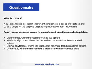 www.juanjosedelgado.es
Questionnaire
What is it about?
A questionnaire is a research instrument consisting of a series of questions and
other prompts for the purpose of gathering information from respondents.
Four types of response scales for closed-ended questions are distinguished:
• Dichotomous, where the respondent has two options
• Nominal-polytomous, where the respondent has more than two unordered
options
• Ordinal-polytomous, where the respondent has more than two ordered options
• Continuous, where the respondent is presented with a continuous scale
 