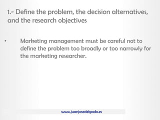 www.juanjosedelgado.es
1.- Define the problem, the decision alternatives,
and the research objectives
• Marketing management must be careful not to
define the problem too broadly or too narrowly for
the marketing researcher.
 