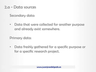 www.juanjosedelgado.es
2.a - Data sources
Secondary data:
• Data that were collected for another purpose
and already exist somewhere.
Primary data:
• Data freshly gathered for a specific purpose or
for a specific research project.
 