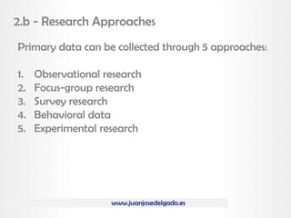 www.juanjosedelgado.es
2.b - Research Approaches
Primary data can be collected through 5 approaches:
1. Observational research
2. Focus-group research
3. Survey research
4. Behavioral data
5. Experimental research
 