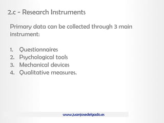 www.juanjosedelgado.es
2.c - Research Instruments
Primary data can be collected through 3 main
instrument:
1. Questionnaires
2. Psychological tools
3. Mechanical devices
4. Qualitative measures.
 