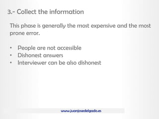 www.juanjosedelgado.es
3.- Collect the information
This phase is generally the most expensive and the most
prone error.
• People are not accessible
• Dishonest answers
• Interviewer can be also dishonest
 