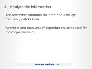 www.juanjosedelgado.es
4.- Analyze the information
The researcher tabulates the data and develops
frequency distributions.
Averages and measures of dispersion are computed for
the major variables.
 