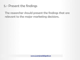 www.juanjosedelgado.es
5.- Present the findings
The researcher should present the findings that are
relevant to the major marketing decisions.
 