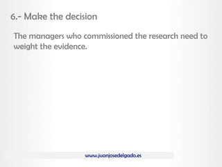 www.juanjosedelgado.es
6.- Make the decision
The managers who commissioned the research need to
weight the evidence.
 