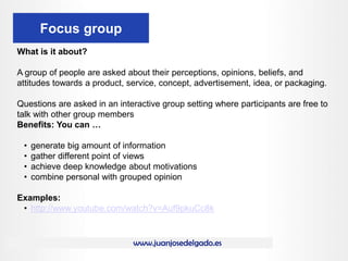www.juanjosedelgado.es
Focus group
What is it about?
A group of people are asked about their perceptions, opinions, beliefs, and
attitudes towards a product, service, concept, advertisement, idea, or packaging.
Questions are asked in an interactive group setting where participants are free to
talk with other group members
Benefits: You can …
• generate big amount of information
• gather different point of views
• achieve deep knowledge about motivations
• combine personal with grouped opinion
Examples:
• http://www.youtube.com/watch?v=Auf9pkuCc8k
 