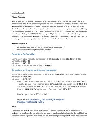 Market Research

Primary Research

After looking at some research we were able to find that Birmingham, MI was a great location for a
smoothie shop. Out of 140 surrounding businesses in the area there are no direct smoothie shops. The
area is filled with boutiques and women’s fashion stores that are considered to be high-class stores.
Birmingham is also one of the richest counties in the country as well as being considered one of the top
20 best walking towns in the United States. The wealthy side of this county shows through the average
cost of homes being set at $172,000. Other very wealthy towns and suburbs thus stimulating the
economy of the area as well also surround the area. Groovy Smoothie would fit right into the boutique
and dining services, sticking out as one of the innovators in health and quality taste.

Secondary Research

        Population for Birmingham, MI is upward from 20,000 residents.
        One of the best walking towns in the country

Birmingham Zip Code Map

Estimated median household income in 2009: $93,992 (it was $80,861 in 2000)
Birmingham:$93,992
Michigan: $45,255
Estimated per capita income in 2009: $64,461

Birmingham city income, earnings, and wages data

Estimated median house or condo value in 2009: $338,434 (it was $300,700 in 2000)
Birmingham:$338,434
Michigan: $132,200
      Mean prices in 2009:All housing units: $512,264; Detached houses: $543,358;
      Townhouses or other attached units: $349,576; In 2-unit structures: $303,054; In
      3-to-4-unit structures: $346,818; In 5-or-more-unit structures: $178,277; Mobile
      homes: $404,619; Occupied boats, RVs, vans, etc.: $238,515

        Median gross rent in 2009: $1,145.

        Read more: http://www.city-data.com/city/Birmingham-
        Michigan.html#ixzz2Ne1wuPjD

Niche

Our niche is our dedication to health and wellness. It is a well-known fact that in order to lead a
healthier life people need to eat better. Our company would be dedicated to serving the healthiest, but
tastiest smoothies as possible. We would use local farmers crops as our product supply that way we are
 