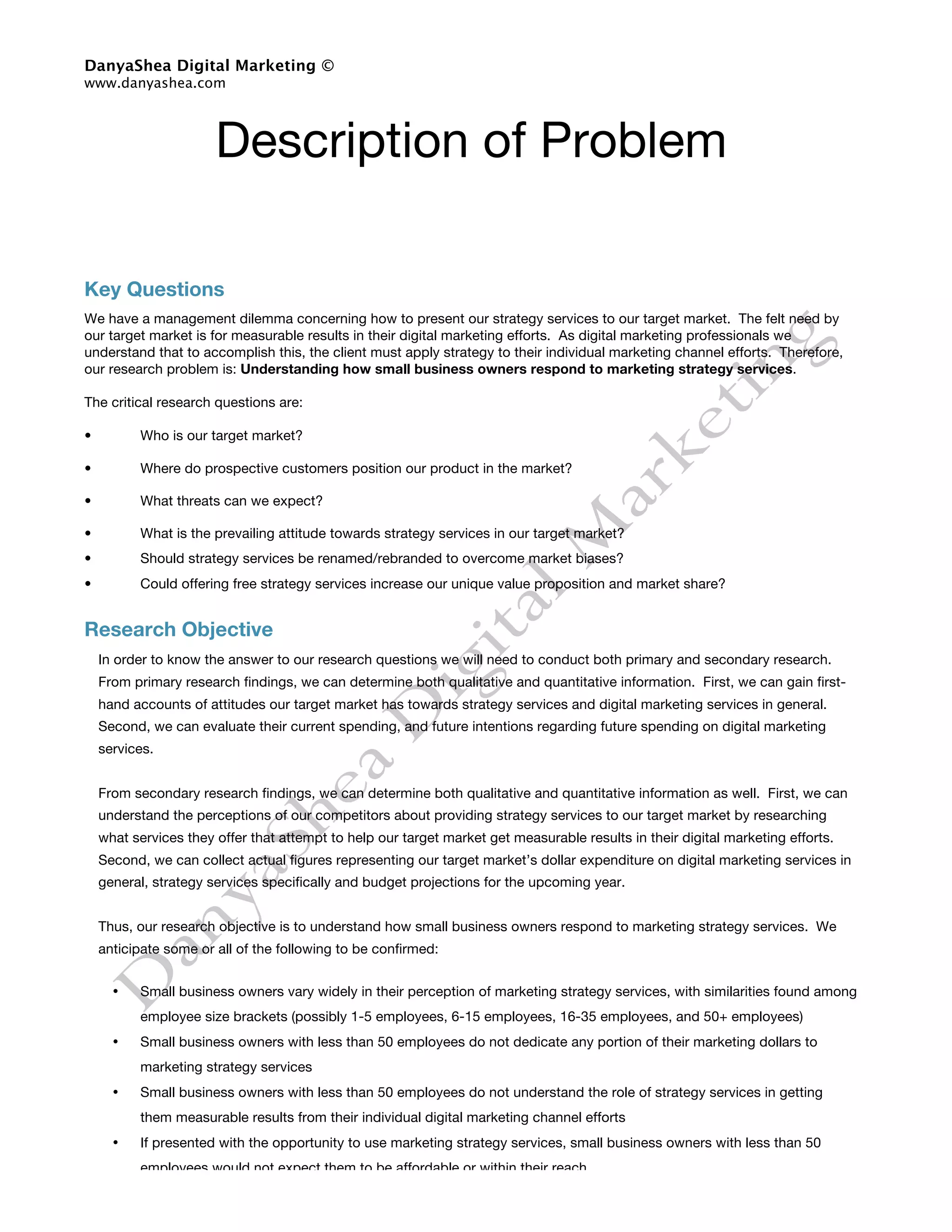 DanyaShea Digital Marketing ©
www.danyashea.com




                       Description of Problem

Key Questions
We have a management dilemma concerning how to present our strategy services to our target market. The felt need by
our target market is for measurable results in their digital marketing efforts. As digital marketing professionals we
understand that to accomplish this, the client must apply strategy to their individual marketing channel efforts. Therefore,
our research problem is: Understanding how small business owners respond to marketing strategy services.

The critical research questions are:

•         Who is our target market?

•         Where do prospective customers position our product in the market?

•         What threats can we expect?

•         What is the prevailing attitude towards strategy services in our target market?
•         Should strategy services be renamed/rebranded to overcome market biases?
•         Could offering free strategy services increase our unique value proposition and market share?


Research Objective
    In order to know the answer to our research questions we will need to conduct both primary and secondary research.
    From primary research findings, we can determine both qualitative and quantitative information. First, we can gain first-
    hand accounts of attitudes our target market has towards strategy services and digital marketing services in general.
    Second, we can evaluate their current spending, and future intentions regarding future spending on digital marketing
    services.


    From secondary research findings, we can determine both qualitative and quantitative information as well. First, we can
    understand the perceptions of our competitors about providing strategy services to our target market by researching
    what services they offer that attempt to help our target market get measurable results in their digital marketing efforts.
    Second, we can collect actual figures representing our target market’s dollar expenditure on digital marketing services in
    general, strategy services specifically and budget projections for the upcoming year.


    Thus, our research objective is to understand how small business owners respond to marketing strategy services. We
    anticipate some or all of the following to be confirmed:


      •   Small business owners vary widely in their perception of marketing strategy services, with similarities found among
          employee size brackets (possibly 1-5 employees, 6-15 employees, 16-35 employees, and 50+ employees)
      •   Small business owners with less than 50 employees do not dedicate any portion of their marketing dollars to
          marketing strategy services
      •   Small business owners with less than 50 employees do not understand the role of strategy services in getting
          them measurable results from their individual digital marketing channel efforts
      •   If presented with the opportunity to use marketing strategy services, small business owners with less than 50
          employees would not expect them to be affordable or within their reach
      •   Our competitors recognize the need small business owners with less than 50 employees have for marketing
 