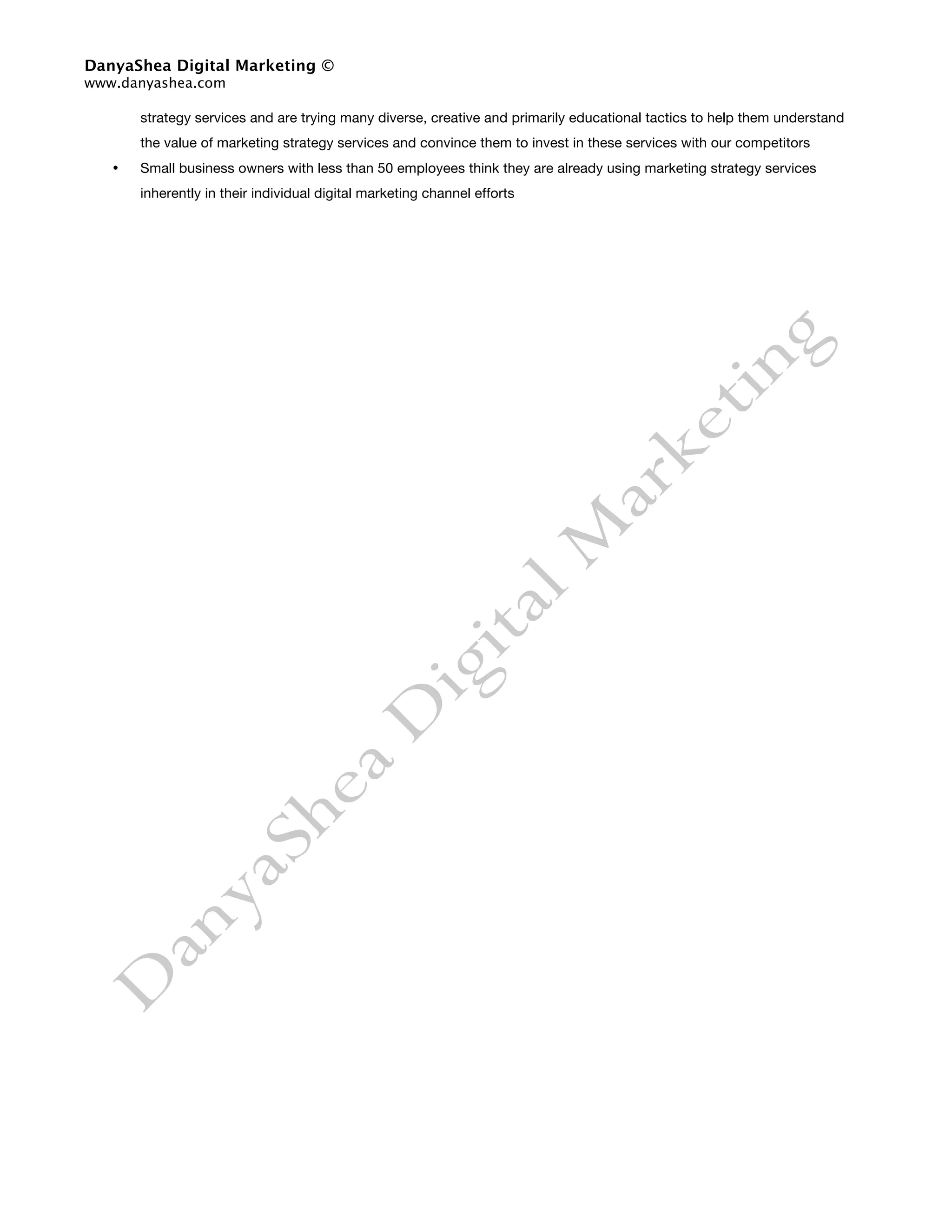 DanyaShea Digital Marketing ©
www.danyashea.com

       strategy services and are trying many diverse, creative and primarily educational tactics to help them understand
       the value of marketing strategy services and convince them to invest in these services with our competitors
   •   Small business owners with less than 50 employees think they are already using marketing strategy services
       inherently in their individual digital marketing channel efforts
 