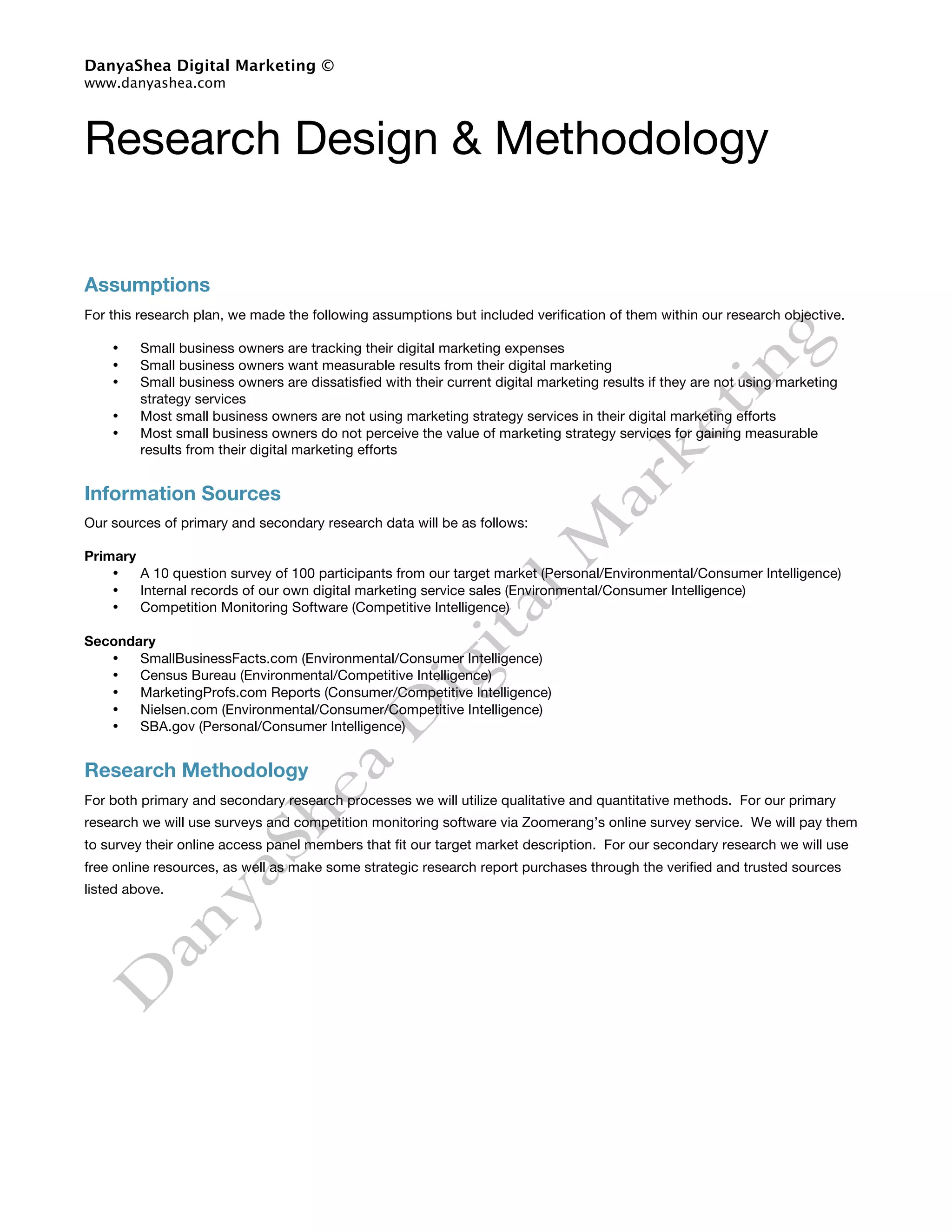 DanyaShea Digital Marketing ©
www.danyashea.com



Research Design & Methodology

Assumptions
For this research plan, we made the following assumptions but included verification of them within our research objective.

    •    Small business owners are tracking their digital marketing expenses
    •    Small business owners want measurable results from their digital marketing
    •    Small business owners are dissatisfied with their current digital marketing results if they are not using marketing
         strategy services
    •    Most small business owners are not using marketing strategy services in their digital marketing efforts
    •    Most small business owners do not perceive the value of marketing strategy services for gaining measurable
         results from their digital marketing efforts


Information Sources
Our sources of primary and secondary research data will be as follows:

Primary
    •   A 10 question survey of 100 participants from our target market (Personal/Environmental/Consumer Intelligence)
    •   Internal records of our own digital marketing service sales (Environmental/Consumer Intelligence)
    •   Competition Monitoring Software (Competitive Intelligence)

Secondary
   •   SmallBusinessFacts.com (Environmental/Consumer Intelligence)
   •   Census Bureau (Environmental/Competitive Intelligence)
   •   MarketingProfs.com Reports (Consumer/Competitive Intelligence)
   •   Nielsen.com (Environmental/Consumer/Competitive Intelligence)
   •   SBA.gov (Personal/Consumer Intelligence)


Research Methodology
For both primary and secondary research processes we will utilize qualitative and quantitative methods. For our primary
research we will use surveys and competition monitoring software via Zoomerang’s online survey service. We will pay them
to survey their online access panel members that fit our target market description. For our secondary research we will use
free online resources, as well as make some strategic research report purchases through the verified and trusted sources
listed above.
 