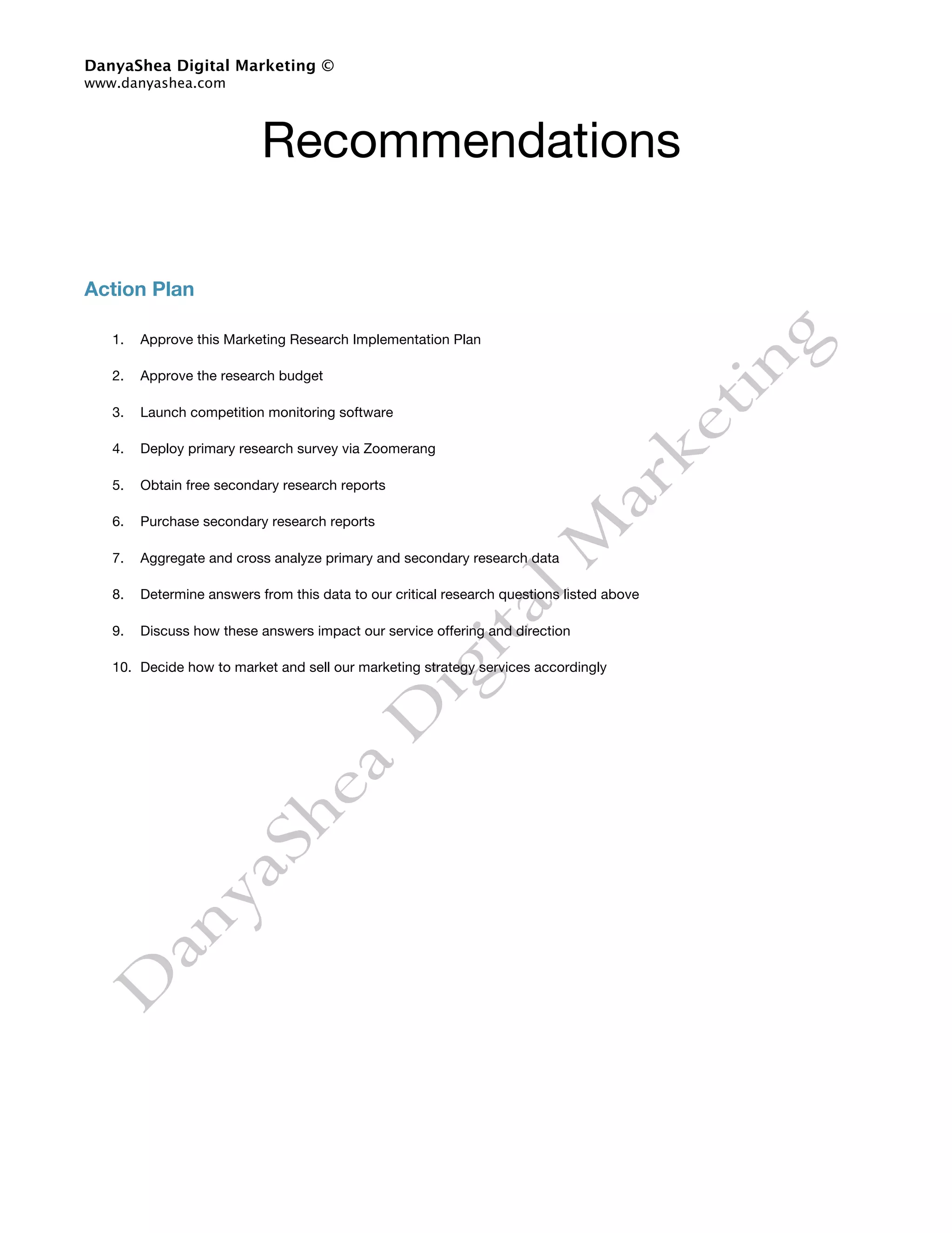 DanyaShea Digital Marketing ©
www.danyashea.com




                           Recommendations

Action Plan

   1.   Approve this Marketing Research Implementation Plan

   2.   Approve the research budget

   3.   Launch competition monitoring software

   4.   Deploy primary research survey via Zoomerang

   5.   Obtain free secondary research reports

   6.   Purchase secondary research reports

   7.   Aggregate and cross analyze primary and secondary research data

   8.   Determine answers from this data to our critical research questions listed above

   9.   Discuss how these answers impact our service offering and direction

   10. Decide how to market and sell our marketing strategy services accordingly
 