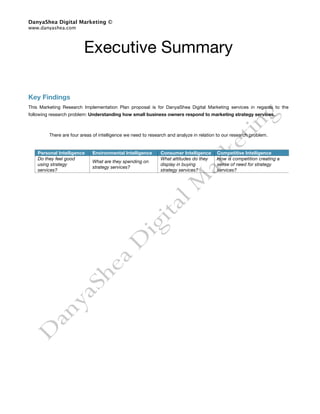 DanyaShea Digital Marketing ©
www.danyashea.com




                         Executive Summary

Key Findings
This Marketing Research Implementation Plan proposal is for DanyaShea Digital Marketing services in regards to the
following research problem: Understanding how small business owners respond to marketing strategy services.



         There are four areas of intelligence we need to research and analyze in relation to our research problem.


    Personal Intelligence    Environmental Intelligence       Consumer Intelligence      Competitive Intelligence
    Do they feel good                                         What attitudes do they     How is competition creating a
                             What are they spending on
    using strategy                                            display in buying          sense of need for strategy
                             strategy services?
    services?                                                 strategy services?         services?
 