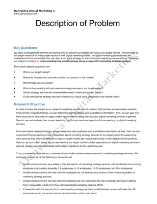 DanyaShea Digital Marketing ©
www.danyashea.com




                       Description of Problem

Key Questions
We have a management dilemma concerning how to present our strategy services to our target market. The felt need by
our target market is for measurable results in their digital marketing efforts. As digital marketing professionals we
understand that to accomplish this, the client must apply strategy to their individual marketing channel efforts. Therefore,
our research problem is: Understanding how small business owners respond to marketing strategy services.

The critical research questions are:

•         Who is our target market?

•         Where do prospective customers position our product in the market?

•         What threats can we expect?

•         What is the prevailing attitude towards strategy services in our target market?
•         Should strategy services be renamed/rebranded to overcome market biases?
•         Could offering free strategy services increase our unique value proposition and market share?


Research Objective
    In order to know the answer to our research questions we will need to conduct both primary and secondary research.
    From primary research findings, we can determine both qualitative and quantitative information. First, we can gain first-
    hand accounts of attitudes our target market has towards strategy services and digital marketing services in general.
    Second, we can evaluate their current spending, and future intentions regarding future spending on digital marketing
    services.


    From secondary research findings, we can determine both qualitative and quantitative information as well. First, we can
    understand the perceptions of our competitors about providing strategy services to our target market by researching
    what services they offer that attempt to help our target market get measurable results in their digital marketing efforts.
    Second, we can collect actual figures representing our target market’s dollar expenditure on digital marketing services in
    general, strategy services specifically and budget projections for the upcoming year.


    Thus, our research objective is to understand how small business owners respond to marketing strategy services. We
    anticipate some or all of the following to be confirmed:


      •   Small business owners vary widely in their perception of marketing strategy services, with similarities found among
          employee size brackets (possibly 1-5 employees, 6-15 employees, 16-35 employees, and 50+ employees)
      •   Small business owners with less than 50 employees do not dedicate any portion of their marketing dollars to
          marketing strategy services
      •   Small business owners with less than 50 employees do not understand the role of strategy services in getting
          them measurable results from their individual digital marketing channel efforts
      •   If presented with the opportunity to use marketing strategy services, small business owners with less than 50
          employees would not expect them to be affordable or within their reach
      •   Our competitors recognize the need small business owners with less than 50 employees have for marketing
 