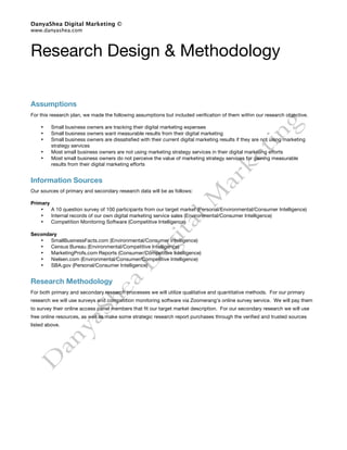 DanyaShea Digital Marketing ©
www.danyashea.com



Research Design & Methodology

Assumptions
For this research plan, we made the following assumptions but included verification of them within our research objective.

    •    Small business owners are tracking their digital marketing expenses
    •    Small business owners want measurable results from their digital marketing
    •    Small business owners are dissatisfied with their current digital marketing results if they are not using marketing
         strategy services
    •    Most small business owners are not using marketing strategy services in their digital marketing efforts
    •    Most small business owners do not perceive the value of marketing strategy services for gaining measurable
         results from their digital marketing efforts


Information Sources
Our sources of primary and secondary research data will be as follows:

Primary
    •   A 10 question survey of 100 participants from our target market (Personal/Environmental/Consumer Intelligence)
    •   Internal records of our own digital marketing service sales (Environmental/Consumer Intelligence)
    •   Competition Monitoring Software (Competitive Intelligence)

Secondary
   •   SmallBusinessFacts.com (Environmental/Consumer Intelligence)
   •   Census Bureau (Environmental/Competitive Intelligence)
   •   MarketingProfs.com Reports (Consumer/Competitive Intelligence)
   •   Nielsen.com (Environmental/Consumer/Competitive Intelligence)
   •   SBA.gov (Personal/Consumer Intelligence)


Research Methodology
For both primary and secondary research processes we will utilize qualitative and quantitative methods. For our primary
research we will use surveys and competition monitoring software via Zoomerang’s online survey service. We will pay them
to survey their online access panel members that fit our target market description. For our secondary research we will use
free online resources, as well as make some strategic research report purchases through the verified and trusted sources
listed above.
 