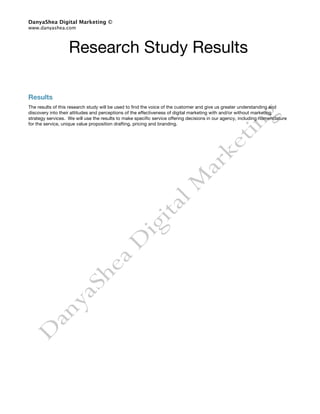 DanyaShea Digital Marketing ©
www.danyashea.com




                   Research Study Results

Results
The results of this research study will be used to find the voice of the customer and give us greater understanding and
discovery into their attitudes and perceptions of the effectiveness of digital marketing with and/or without marketing
strategy services. We will use the results to make specific service offering decisions in our agency, including nomenclature
for the service, unique value proposition drafting, pricing and branding.
 
