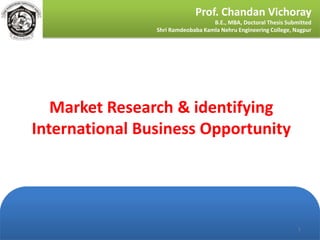 Prof. Chandan Vichoray
                                   B.E., MBA, Doctoral Thesis Submitted
                Shri Ramdeobaba Kamla Nehru Engineering College, Nagpur




   Market Research & identifying
International Business Opportunity




                                                                  1
 