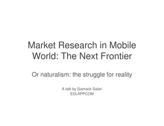 Market Research in Mobile
 World: The Next Frontier
Or naturalism: the struggle for reality

           A talk by Siamack Salari
                EDLAPPCOM
 