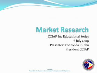 Market Research CCIAP Inc Educational Series 6 July 2009 Presenter: Connie da Cunha President CCIAP Copyright  Prepared for the Chamber of Commerce and Industry Australia Philippines Inc. 
