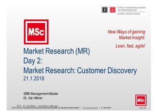 2016 Dr. Ute Hillmer www.better-reality.com
1 von 133
Market Research (MR)
Day 2:
Market Research:Customer Discovery
21.1.2016
SIBE-Management-Master
Dr. Ute Hillmer
© 2015 School of InternationalBusiness andEntrepreneurship(SIBE) der Steinbeis-HochschuleBerlin I www.steinbeis-sibe.de I Dr. Ute Hillmer
New Ways of gaining
Market Insight:
Lean, fast, agile!
 