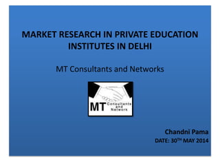 MARKET RESEARCH IN PRIVATE EDUCATION
INSTITUTES IN DELHI
MT Consultants and Networks
Chandni Pama
DATE: 30TH MAY 2014
 