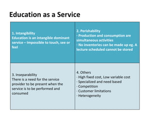 Education as a Service
1. Intangibility
Education is an intangible dominant
service – Impossible to touch, see or
feel
2. Perishability
· Production and consumption are
simultaneous activities
· No inventories can be made up eg. A
lecture scheduled cannot be stored
3. Inseparability
There is a need for the service
provider to be present when the
service is to be performed and
consumed
4. Others
· High fixed cost, Low variable cost
· Specialized and need based
· Competition
· Customer limitations
· Heterogeneity
 