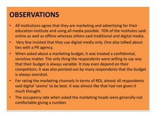 OBSERVATIONS
• All institutions agree that they are marketing and advertising for their
education institute and using all media possible. 70% of the institutes said-
online as well as offline whereas others said traditional and digital media.
• Very few insisted that they use digital media only. One also talked about
ties with a PR agency.
• When asked about a marketing budget, it was treated a confidential,
sensitive matter. The only thing the respondents were willing to say was
that their budget is always variable. It may even depend on their
competitors. It was also pointed out by many respondents that the budget
is always overshot.
• For rating the marketing channels in terms of ROI, almost all respondents
said digital ‘seems’ to be best. It was almost like that had not given it
much thought.
• The occupancy rate when asked the marketing heads were generally not
comfortable giving a number.
 