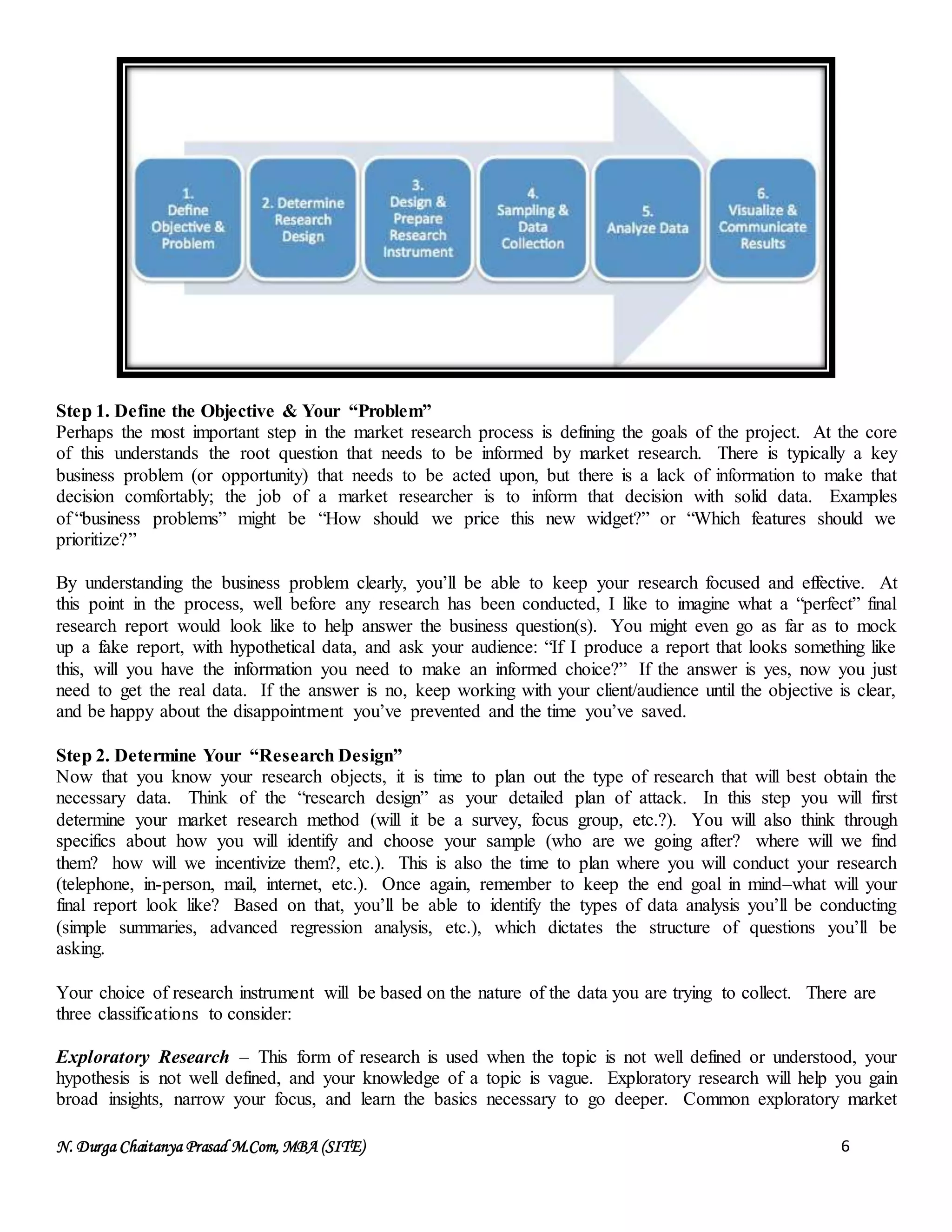 N. Durga Chaitanya Prasad M.Com, MBA (SITE) 6
Step 1. Define the Objective & Your “Problem”
Perhaps the most important step in the market research process is defining the goals of the project. At the core
of this understands the root question that needs to be informed by market research. There is typically a key
business problem (or opportunity) that needs to be acted upon, but there is a lack of information to make that
decision comfortably; the job of a market researcher is to inform that decision with solid data. Examples
of “business problems” might be “How should we price this new widget?” or “Which features should we
prioritize?”
By understanding the business problem clearly, you’ll be able to keep your research focused and effective. At
this point in the process, well before any research has been conducted, I like to imagine what a “perfect” final
research report would look like to help answer the business question(s). You might even go as far as to mock
up a fake report, with hypothetical data, and ask your audience: “If I produce a report that looks something like
this, will you have the information you need to make an informed choice?” If the answer is yes, now you just
need to get the real data. If the answer is no, keep working with your client/audience until the objective is clear,
and be happy about the disappointment you’ve prevented and the time you’ve saved.
Step 2. Determine Your “Research Design”
Now that you know your research objects, it is time to plan out the type of research that will best obtain the
necessary data. Think of the “research design” as your detailed plan of attack. In this step you will first
determine your market research method (will it be a survey, focus group, etc.?). You will also think through
specifics about how you will identify and choose your sample (who are we going after? where will we find
them? how will we incentivize them?, etc.). This is also the time to plan where you will conduct your research
(telephone, in-person, mail, internet, etc.). Once again, remember to keep the end goal in mind–what will your
final report look like? Based on that, you’ll be able to identify the types of data analysis you’ll be conducting
(simple summaries, advanced regression analysis, etc.), which dictates the structure of questions you’ll be
asking.
Your choice of research instrument will be based on the nature of the data you are trying to collect. There are
three classifications to consider:
Exploratory Research – This form of research is used when the topic is not well defined or understood, your
hypothesis is not well defined, and your knowledge of a topic is vague. Exploratory research will help you gain
broad insights, narrow your focus, and learn the basics necessary to go deeper. Common exploratory market
 