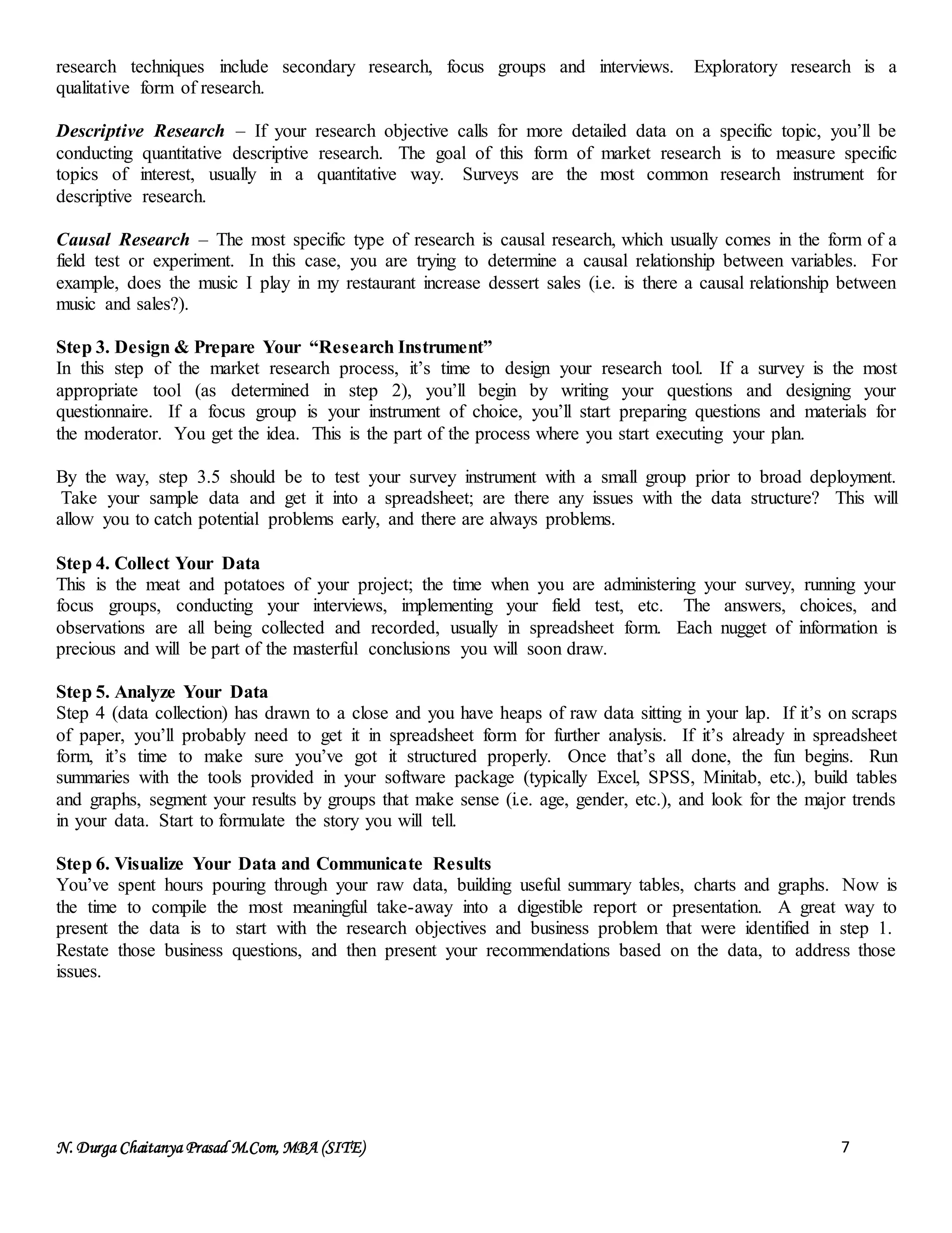 N. Durga Chaitanya Prasad M.Com, MBA (SITE) 7
research techniques include secondary research, focus groups and interviews. Exploratory research is a
qualitative form of research.
Descriptive Research – If your research objective calls for more detailed data on a specific topic, you’ll be
conducting quantitative descriptive research. The goal of this form of market research is to measure specific
topics of interest, usually in a quantitative way. Surveys are the most common research instrument for
descriptive research.
Causal Research – The most specific type of research is causal research, which usually comes in the form of a
field test or experiment. In this case, you are trying to determine a causal relationship between variables. For
example, does the music I play in my restaurant increase dessert sales (i.e. is there a causal relationship between
music and sales?).
Step 3. Design & Prepare Your “Research Instrument”
In this step of the market research process, it’s time to design your research tool. If a survey is the most
appropriate tool (as determined in step 2), you’ll begin by writing your questions and designing your
questionnaire. If a focus group is your instrument of choice, you’ll start preparing questions and materials for
the moderator. You get the idea. This is the part of the process where you start executing your plan.
By the way, step 3.5 should be to test your survey instrument with a small group prior to broad deployment.
Take your sample data and get it into a spreadsheet; are there any issues with the data structure? This will
allow you to catch potential problems early, and there are always problems.
Step 4. Collect Your Data
This is the meat and potatoes of your project; the time when you are administering your survey, running your
focus groups, conducting your interviews, implementing your field test, etc. The answers, choices, and
observations are all being collected and recorded, usually in spreadsheet form. Each nugget of information is
precious and will be part of the masterful conclusions you will soon draw.
Step 5. Analyze Your Data
Step 4 (data collection) has drawn to a close and you have heaps of raw data sitting in your lap. If it’s on scraps
of paper, you’ll probably need to get it in spreadsheet form for further analysis. If it’s already in spreadsheet
form, it’s time to make sure you’ve got it structured properly. Once that’s all done, the fun begins. Run
summaries with the tools provided in your software package (typically Excel, SPSS, Minitab, etc.), build tables
and graphs, segment your results by groups that make sense (i.e. age, gender, etc.), and look for the major trends
in your data. Start to formulate the story you will tell.
Step 6. Visualize Your Data and Communicate Results
You’ve spent hours pouring through your raw data, building useful summary tables, charts and graphs. Now is
the time to compile the most meaningful take-away into a digestible report or presentation. A great way to
present the data is to start with the research objectives and business problem that were identified in step 1.
Restate those business questions, and then present your recommendations based on the data, to address those
issues.
 