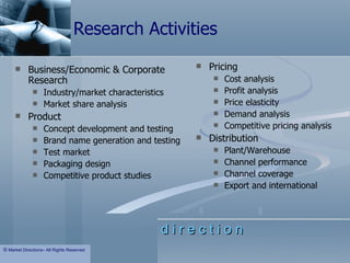 Research Activities Business/Economic & Corporate Research Industry/market characteristics Market share analysis Product Concept development and testing Brand name generation and testing Test market Packaging design Competitive product studies Pricing Cost analysis Profit analysis Price elasticity Demand analysis Competitive pricing analysis Distribution Plant/Warehouse Channel performance Channel coverage Export and international 