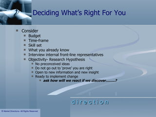 Deciding What’s Right For You Consider Budget Time-frame Skill set What you already know Interview internal front-line representatives Objectivity- Research Hypothesis  No preconceived ideas Do not go out to ‘prove’ you are right Open to new information and new insight Ready to implement change ask how will we react if we discover……..?   