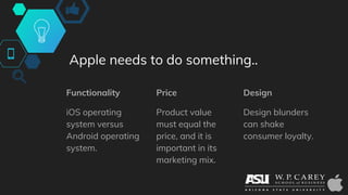 Apple needs to do something..
Functionality
iOS operating
system versus
Android operating
system.
Price
Product value
must equal the
price, and it is
important in its
marketing mix.
Design
Design blunders
can shake
consumer loyalty.
 