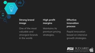 Strong brand
image
One of the most
valuable and
strongest brands
in the world.
High profit
margins
Maintains its
premium pricing
strategies.
Effective
innovation
process
Rapid innovation
based on intensive
growth strategies.
 