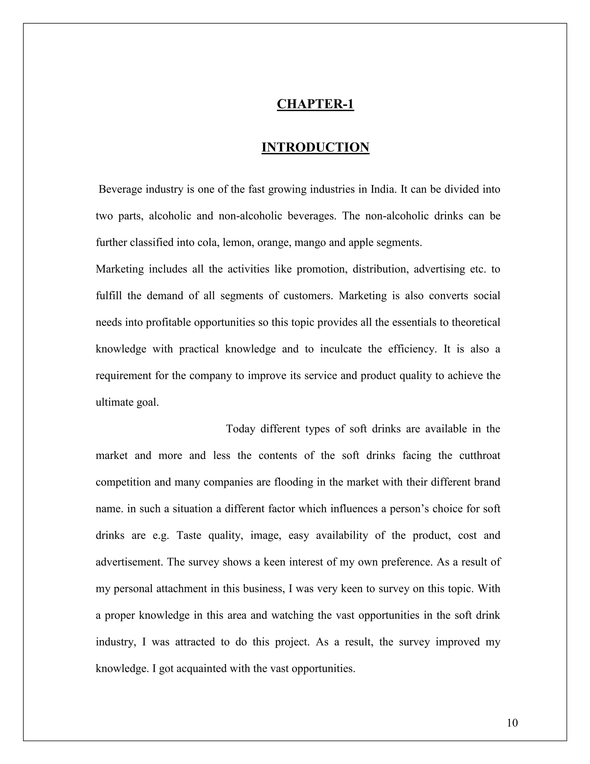 10
CHAPTER-1
INTRODUCTION
Beverage industry is one of the fast growing industries in India. It can be divided into
two parts, alcoholic and non-alcoholic beverages. The non-alcoholic drinks can be
further classified into cola, lemon, orange, mango and apple segments.
Marketing includes all the activities like promotion, distribution, advertising etc. to
fulfill the demand of all segments of customers. Marketing is also converts social
needs into profitable opportunities so this topic provides all the essentials to theoretical
knowledge with practical knowledge and to inculcate the efficiency. It is also a
requirement for the company to improve its service and product quality to achieve the
ultimate goal.
Today different types of soft drinks are available in the
market and more and less the contents of the soft drinks facing the cutthroat
competition and many companies are flooding in the market with their different brand
name. in such a situation a different factor which influences a person‟s choice for soft
drinks are e.g. Taste quality, image, easy availability of the product, cost and
advertisement. The survey shows a keen interest of my own preference. As a result of
my personal attachment in this business, I was very keen to survey on this topic. With
a proper knowledge in this area and watching the vast opportunities in the soft drink
industry, I was attracted to do this project. As a result, the survey improved my
knowledge. I got acquainted with the vast opportunities.
 