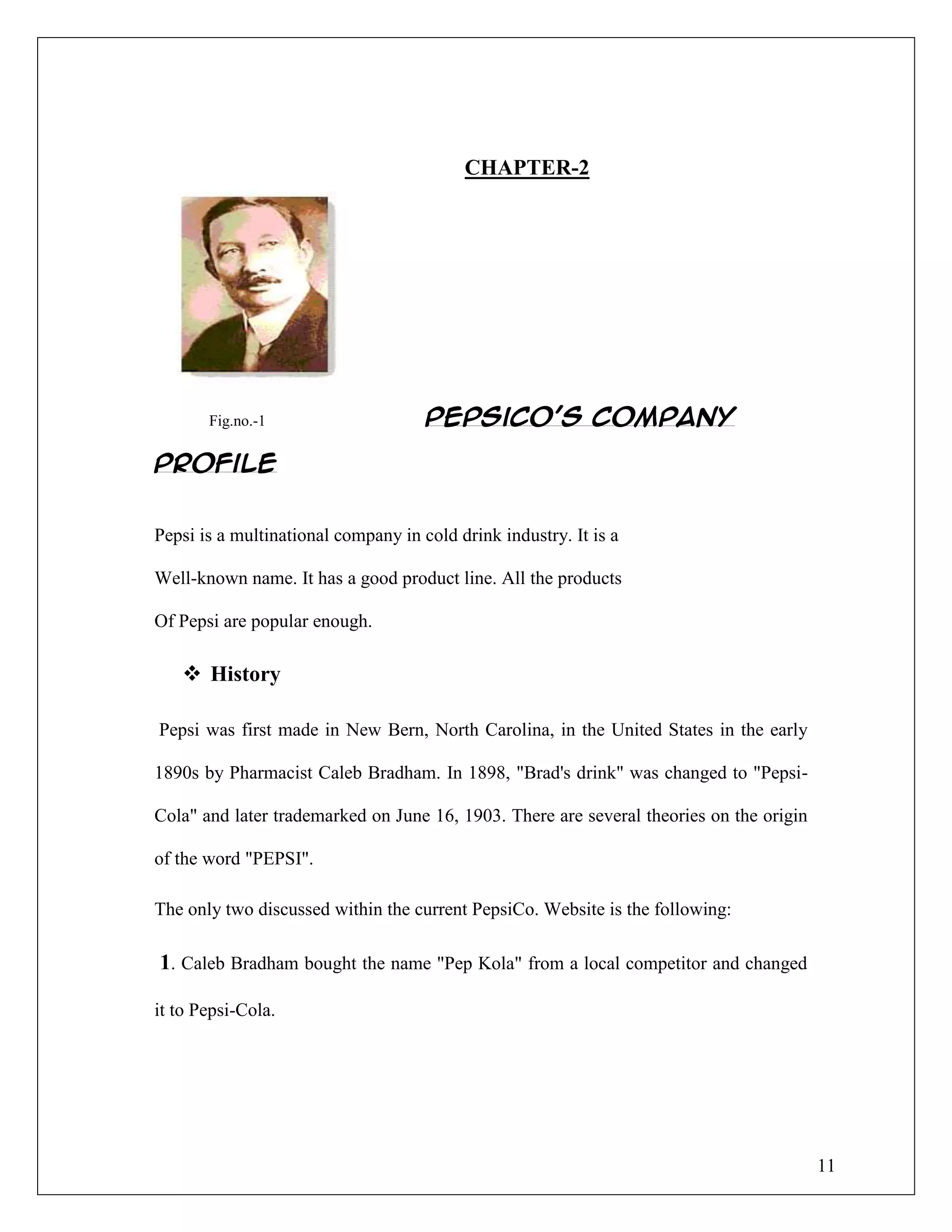 11
CHAPTER-2
Fig.no.-1 PepsiCo’s Company
Profile
Pepsi is a multinational company in cold drink industry. It is a
Well-known name. It has a good product line. All the products
Of Pepsi are popular enough.
 History
Pepsi was first made in New Bern, North Carolina, in the United States in the early
1890s by Pharmacist Caleb Bradham. In 1898, "Brad's drink" was changed to "Pepsi-
Cola" and later trademarked on June 16, 1903. There are several theories on the origin
of the word "PEPSI".
The only two discussed within the current PepsiCo. Website is the following:
1. Caleb Bradham bought the name "Pep Kola" from a local competitor and changed
it to Pepsi-Cola.
 