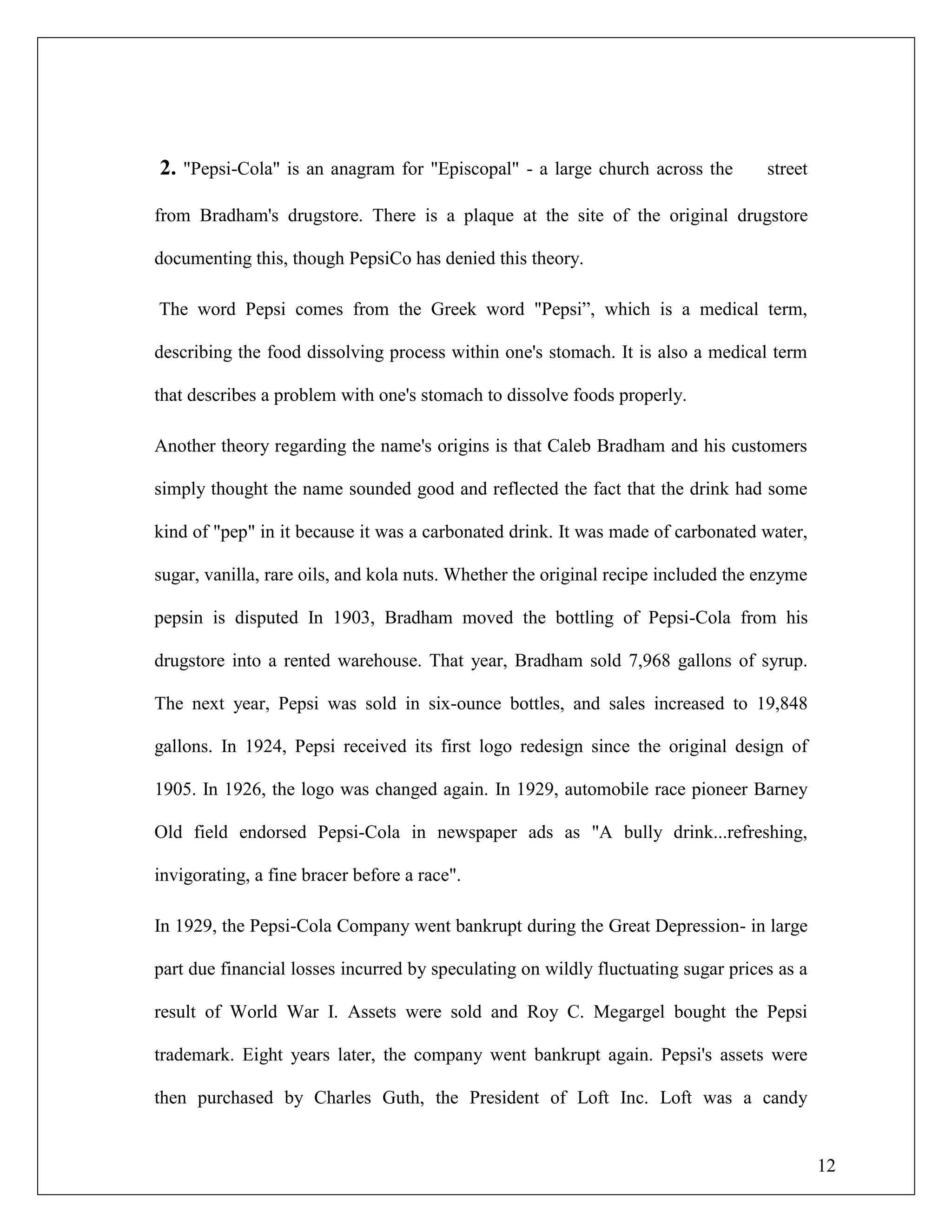 12
2. "Pepsi-Cola" is an anagram for "Episcopal" - a large church across the street
from Bradham's drugstore. There is a plaque at the site of the original drugstore
documenting this, though PepsiCo has denied this theory.
The word Pepsi comes from the Greek word "Pepsi”, which is a medical term,
describing the food dissolving process within one's stomach. It is also a medical term
that describes a problem with one's stomach to dissolve foods properly.
Another theory regarding the name's origins is that Caleb Bradham and his customers
simply thought the name sounded good and reflected the fact that the drink had some
kind of "pep" in it because it was a carbonated drink. It was made of carbonated water,
sugar, vanilla, rare oils, and kola nuts. Whether the original recipe included the enzyme
pepsin is disputed In 1903, Bradham moved the bottling of Pepsi-Cola from his
drugstore into a rented warehouse. That year, Bradham sold 7,968 gallons of syrup.
The next year, Pepsi was sold in six-ounce bottles, and sales increased to 19,848
gallons. In 1924, Pepsi received its first logo redesign since the original design of
1905. In 1926, the logo was changed again. In 1929, automobile race pioneer Barney
Old field endorsed Pepsi-Cola in newspaper ads as "A bully drink...refreshing,
invigorating, a fine bracer before a race".
In 1929, the Pepsi-Cola Company went bankrupt during the Great Depression- in large
part due financial losses incurred by speculating on wildly fluctuating sugar prices as a
result of World War I. Assets were sold and Roy C. Megargel bought the Pepsi
trademark. Eight years later, the company went bankrupt again. Pepsi's assets were
then purchased by Charles Guth, the President of Loft Inc. Loft was a candy
 