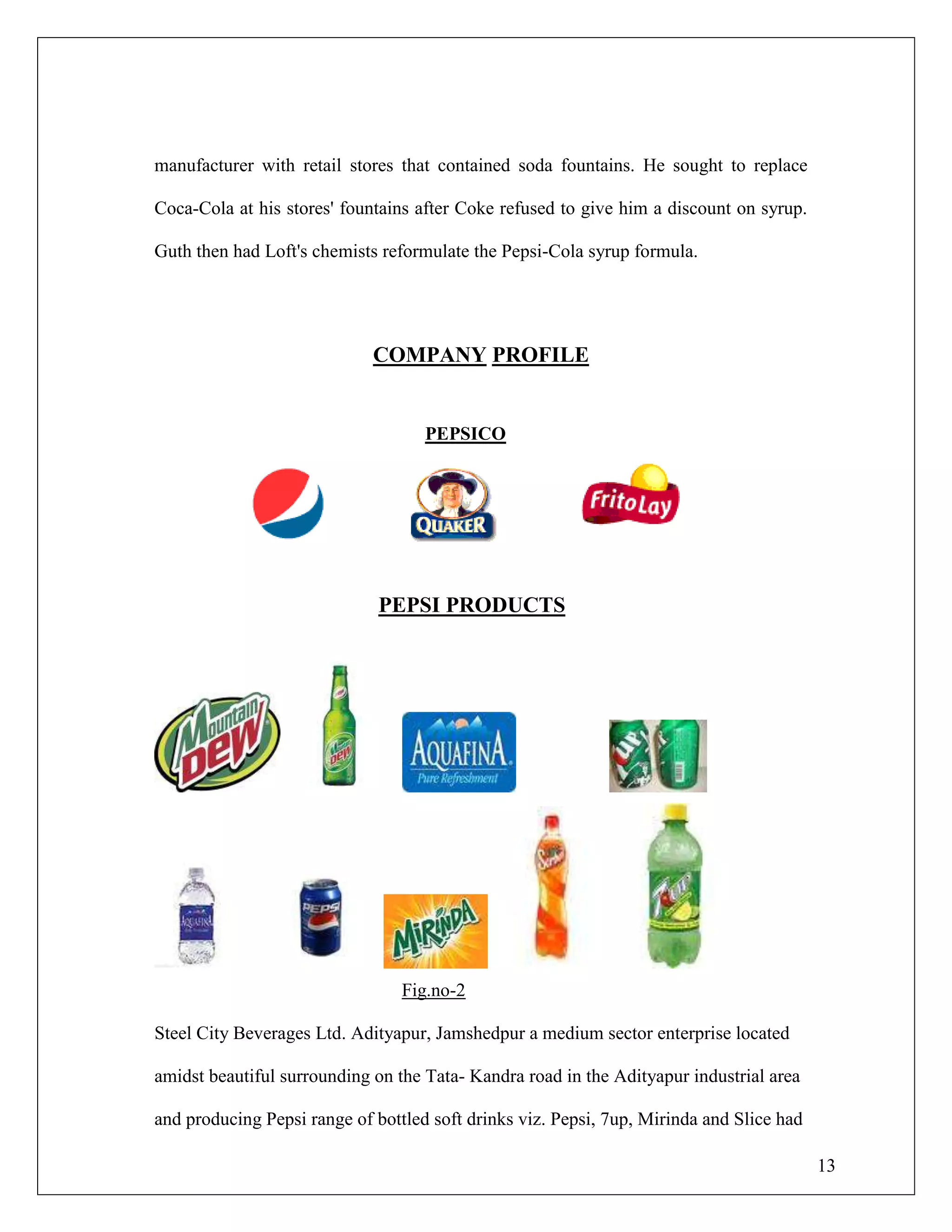 13
manufacturer with retail stores that contained soda fountains. He sought to replace
Coca-Cola at his stores' fountains after Coke refused to give him a discount on syrup.
Guth then had Loft's chemists reformulate the Pepsi-Cola syrup formula.
COMPANY PROFILE
PEPSICO
PEPSI PRODUCTS
Fig.no-2
Steel City Beverages Ltd. Adityapur, Jamshedpur a medium sector enterprise located
amidst beautiful surrounding on the Tata- Kandra road in the Adityapur industrial area
and producing Pepsi range of bottled soft drinks viz. Pepsi, 7up, Mirinda and Slice had
 