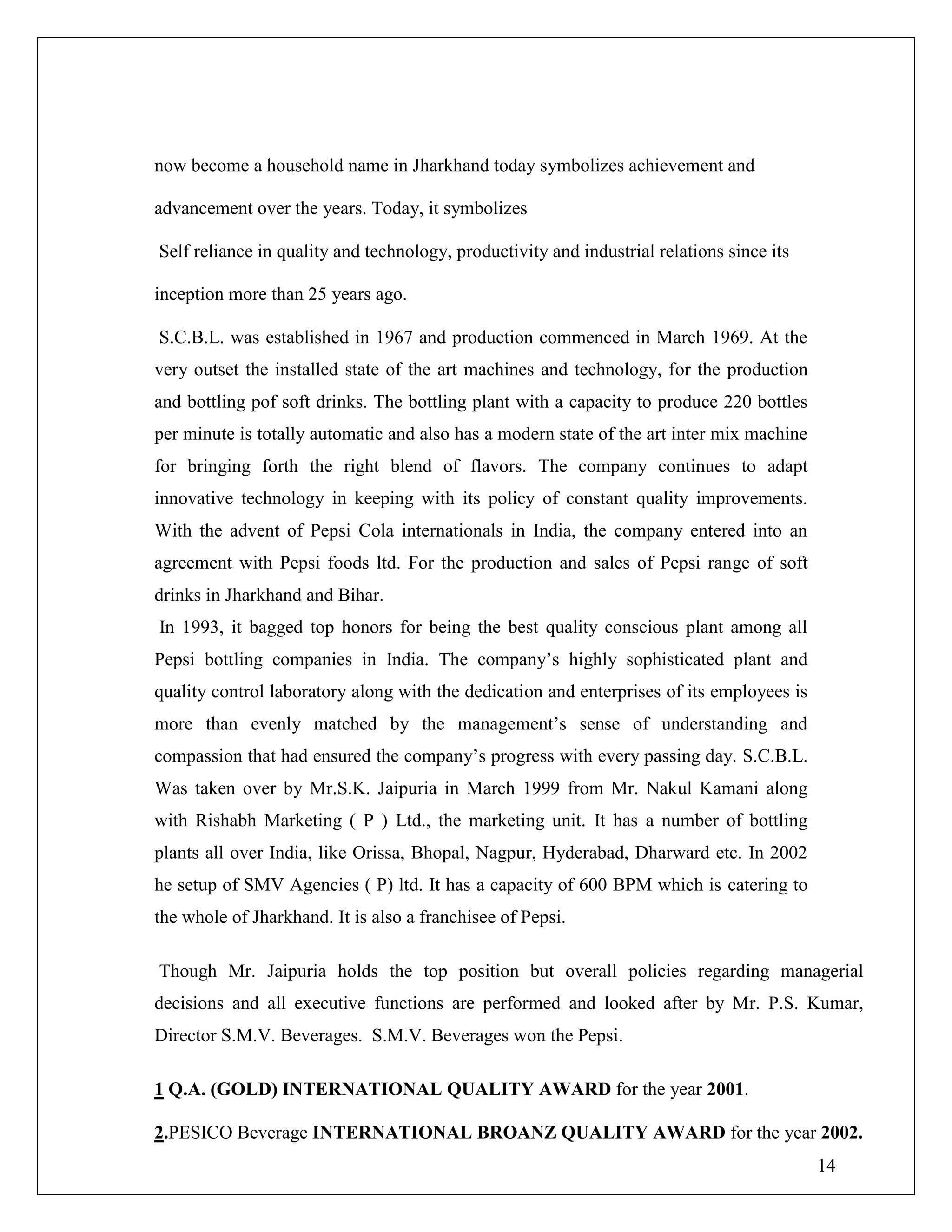 14
now become a household name in Jharkhand today symbolizes achievement and
advancement over the years. Today, it symbolizes
Self reliance in quality and technology, productivity and industrial relations since its
inception more than 25 years ago.
S.C.B.L. was established in 1967 and production commenced in March 1969. At the
very outset the installed state of the art machines and technology, for the production
and bottling pof soft drinks. The bottling plant with a capacity to produce 220 bottles
per minute is totally automatic and also has a modern state of the art inter mix machine
for bringing forth the right blend of flavors. The company continues to adapt
innovative technology in keeping with its policy of constant quality improvements.
With the advent of Pepsi Cola internationals in India, the company entered into an
agreement with Pepsi foods ltd. For the production and sales of Pepsi range of soft
drinks in Jharkhand and Bihar.
In 1993, it bagged top honors for being the best quality conscious plant among all
Pepsi bottling companies in India. The company‟s highly sophisticated plant and
quality control laboratory along with the dedication and enterprises of its employees is
more than evenly matched by the management‟s sense of understanding and
compassion that had ensured the company‟s progress with every passing day. S.C.B.L.
Was taken over by Mr.S.K. Jaipuria in March 1999 from Mr. Nakul Kamani along
with Rishabh Marketing ( P ) Ltd., the marketing unit. It has a number of bottling
plants all over India, like Orissa, Bhopal, Nagpur, Hyderabad, Dharward etc. In 2002
he setup of SMV Agencies ( P) ltd. It has a capacity of 600 BPM which is catering to
the whole of Jharkhand. It is also a franchisee of Pepsi.
Though Mr. Jaipuria holds the top position but overall policies regarding managerial
decisions and all executive functions are performed and looked after by Mr. P.S. Kumar,
Director S.M.V. Beverages. S.M.V. Beverages won the Pepsi.
1 Q.A. (GOLD) INTERNATIONAL QUALITY AWARD for the year 2001.
2.PESICO Beverage INTERNATIONAL BROANZ QUALITY AWARD for the year 2002.
 
