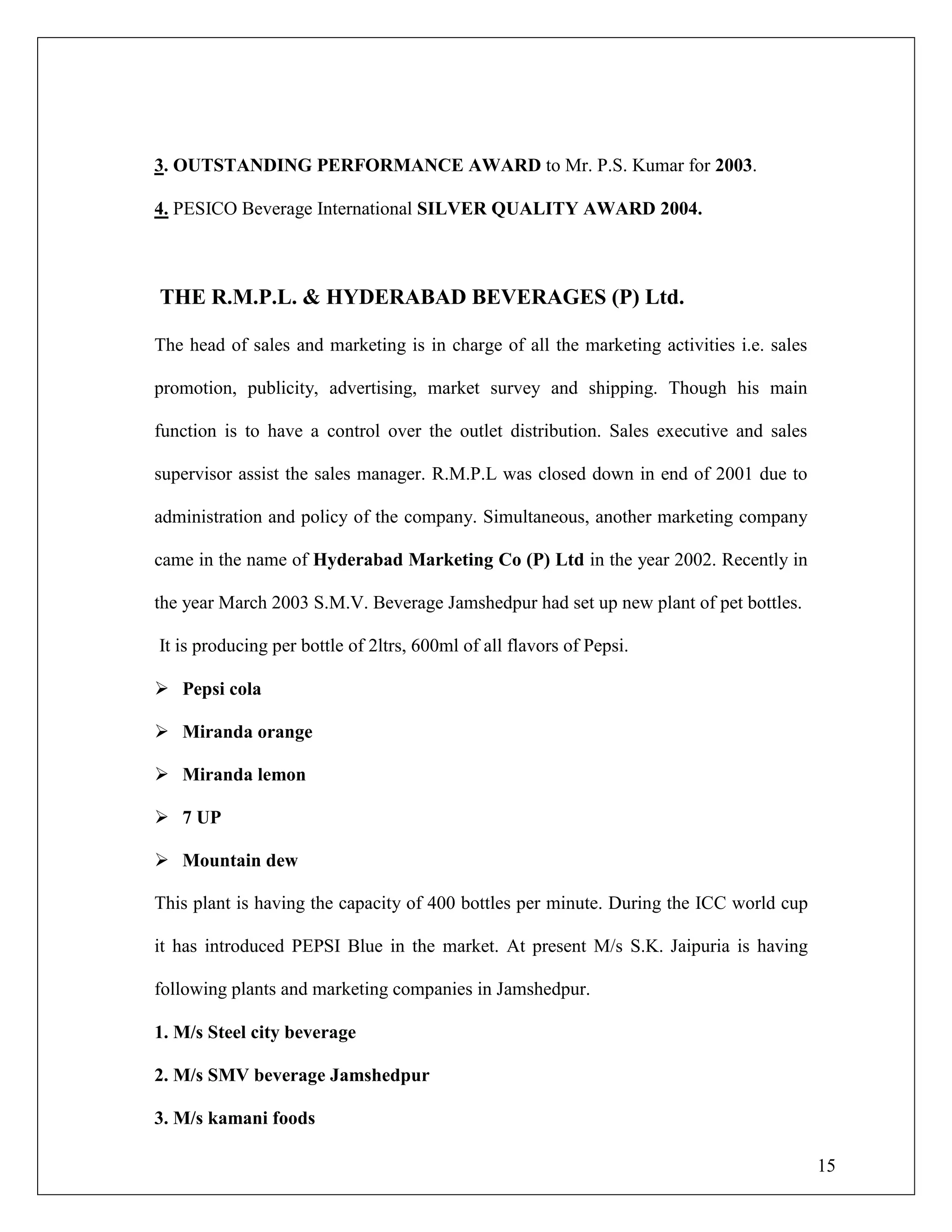 15
3. OUTSTANDING PERFORMANCE AWARD to Mr. P.S. Kumar for 2003.
4. PESICO Beverage International SILVER QUALITY AWARD 2004.
THE R.M.P.L. & HYDERABAD BEVERAGES (P) Ltd.
The head of sales and marketing is in charge of all the marketing activities i.e. sales
promotion, publicity, advertising, market survey and shipping. Though his main
function is to have a control over the outlet distribution. Sales executive and sales
supervisor assist the sales manager. R.M.P.L was closed down in end of 2001 due to
administration and policy of the company. Simultaneous, another marketing company
came in the name of Hyderabad Marketing Co (P) Ltd in the year 2002. Recently in
the year March 2003 S.M.V. Beverage Jamshedpur had set up new plant of pet bottles.
It is producing per bottle of 2ltrs, 600ml of all flavors of Pepsi.
 Pepsi cola
 Miranda orange
 Miranda lemon
 7 UP
 Mountain dew
This plant is having the capacity of 400 bottles per minute. During the ICC world cup
it has introduced PEPSI Blue in the market. At present M/s S.K. Jaipuria is having
following plants and marketing companies in Jamshedpur.
1. M/s Steel city beverage
2. M/s SMV beverage Jamshedpur
3. M/s kamani foods
 
